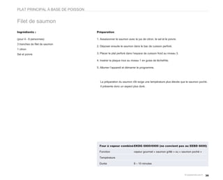 PLAT PRINCIPAL À BASE DE POISSON


Filet de saumon
Ingrédients :                      Préparation

(pour 4 - 6 personnes)             1. Assaisonner le saumon avec le jus de citron, le sel et le poivre.
3 tranches de filet de saumon
                                   2. Déposer ensuite le saumon dans le bac de cuisson perforé.
1 citron
Sel et poivre                      3. Placer le plat perforé dans l’espace de cuisson froid au niveau 3.

                                   4. Insérer la plaque inox au niveau 1 en guise de lèchefrite.

                                   5. Allumer l’appareil et démarrer le programme.




                                     La préparation du saumon rôti exige une température plus élevée que le saumon poché.
                                     Il présente donc un aspect plus doré.




                                     Four à vapeur combiné EKDG 6800/6900 (ne convient pas au EEBD 6600)

                                     Fonction                     vapeur gourmet « saumon grillé » ou « saumon poché »

                                     Température

                                     Durée                        8 – 10 minutes



                                                                                                                         39
 