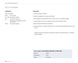 ACCOMPAGNEMENT


Riz à l’orientale
Ingrédients :                                     Préparation

(pour 4 personnes)                                1. Eplucher et râper les carottes
200 g      de riz (mi-cuit)
                                                  2. Eplucher le gingembre et le couper en petits dés.
Env. 150 g de carottes (2 unités)
50 g       de grains de raisins sec               3. Bien mélanger tous les ingrédients dans un plat en verre ou en porcelaine adapté.

1          petit morceau de gingembre d’environ   4. Insérer la grille au niveau 1 de l’espace de cuisson froid et y déposer le plat.
           2 cm de long.
300 ml     de bouillon de légume                  5. Allumer l’appareil et démarrer le programme.

                                                  6. Laisser encore le riz se gorger d'eau pendant 5 à 10 minutes dans l'appareil éteint encore chaud
                                                    et servir.




                                                    Ce plat est encore plus oriental en y ajoutant des feuilles de coriandre fraiches ou un mélange
                                                    d’épices orientales.




                                                    Four à vapeur combiné EKDG 6800/6900 et EEBD 6600

                                                    Fonction                      vapeur

                                                    Température                   100°C

                                                    Durée                         25 minutes



50
 