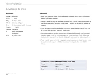 ACCOMPAGNEMENT


Enveloppe de chou
Ingrédients :                                  Préparation

(pour 4 - 6 personnes)                         1. Verser le riz pour risotto avec le bouillon et les autres ingrédients (sauf le chou et le parmesan)
1 chou          frisé                            dans un grand plat ou un moule.

200 g      de riz pour risotto
                                               2. Enlever 12 feuilles du chou. Les nettoyer et les déposer dans le bac de cuisson perforé. Placer le
400 ml     de bouillon de légume                 plat perforé dans l’espace de cuisson froid au niveau 1. Mettre le plat de risotto sur une grille au
30 g       de cèpes séchés macérés et hachés     niveau 5.
1 oignon          haché
                                               3. Lancer le mode de fonctionnement « vapeur » à 100°C et laisser cuire tout ensemble entre 15 à
1 gousse d’ail hachée
                                                 20 minutes. Après la cuisson, saupoudrer de parmesan.
1          piment rouge épépiné
           Sel et poivre                       4. Enlever les côtes larges du milieu du chou. Placer à chaque fois 3 feuilles de chou les unes sur
                                                 les autres (la plus grande tout en dessous et y verser un quart du risotto. Plier le côté et rouler
2 CS       de parmesan râpé
                                                 les feuilles de chou avec la farce. Placer du côté de la fermeture sur le bac de cuisson perforé.

                                               5. Placer le bac de cuisson perforé dans l’espace de cuisson encore un peu chaud. Lancer le mode
                                                 de fonctionnement « vapeur » à 100°C et laisser cuire l’enveloppe de chou entre 30 à 40
                                                 minutes.




                                                 Four à vapeur combiné EKDG 6800/6900 et EEBD 6600

                                                 Fonction                     vapeur vapeur

                                                 Température                  100°C                  100°C

                                                 Durée                        15 – 20 minutes        30 – 40 minutes



58
 