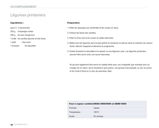 ACCOMPAGNEMENT


Légumes printaniers
Ingrédients :                                Préparation

(pour 4 - 6 personnes)                       1. Peler les asperges aux extrémités et les couper en deux.
500 g     d’asperges vertes
                                             2. Enlever les fanes des carottes.
200 g     de pois mange-tout
1 botte de carottes (jeunes et très fines)   3. Peler le chou-rave et le couper en petits batonnets.

1 petit       chou-rave                      4. Mettre tous les légumes dans le plat perforé et introduire ce dernier dans la chambre de cuisson
1 bouquet        de ciboulette                 froide. Allumer l’appareil et démarrer le programme.

                                             5. Ciseler finement la ciboulette et la répartir sur les légumes cuits. Les légumes printaniers
                                               peuvent être servis avec une sauce béarnaise.




                                               Ils peuvent également être servis en salade tiède avec une vinaigrette (par exemple avec du
                                               vinaigre de vin blanc, de la moutarde à gros grains, une gousse d’ail pressée, du sel, du poivre
                                               et de l’huile d’olive) et un peu de parmesan râpé.




                                               Four à vapeur combiné EKDG 6800/6900 et EEBD 6600

                                               Fonction                     vapeur

                                               Température                  100°C

                                               Durée                        25 minutes



60
 