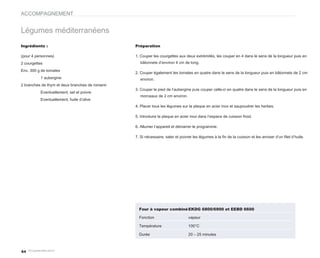 ACCOMPAGNEMENT


Légumes méditerranéens
Ingrédients :                                    Préparation

(pour 4 personnes)                               1. Couper les courgettes aux deux extrémités, les couper en 4 dans le sens de la longueur puis en
2 courgettes                                        bâtonnets d’environ 4 cm de long.

Env. 300 g de tomates
                                                 2. Couper également les tomates en quatre dans le sens de la longueur puis en bâtonnets de 2 cm
          1 aubergine                               environ.
2 branches de thym et deux branches de romarin
                                                 3. Couper le pied de l’aubergine puis couper celle-ci en quatre dans le sens de la longueur puis en
          Eventuellement, sel et poivre
                                                    morceaux de 2 cm environ.
          Eventuellement, huile d’olive
                                                 4. Placer tous les légumes sur la plaque en acier inox et saupoudrer les herbes.

                                                 5. Introduire la plaque en acier inox dans l’espace de cuisson froid.

                                                 6. Allumer l’appareil et démarrer le programme.

                                                 7. Si nécessaire, saler et poivrer les légumes à la fin de la cuisson et les arroser d’un filet d’huile.




                                                   Four à vapeur combiné EKDG 6800/6900 et EEBD 6600

                                                   Fonction                      vapeur

                                                   Température                   100°C

                                                   Durée                         20 – 25 minutes



64
 