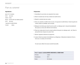 DESSERT


Flan au caramel
Ingrédients :                                Préparation

(pour 4 à -6 moules)                         1. Caraméliser le sucre dans une casserole à feu moyen.
6 CS      de sucre
                                             2. Diluer le caramel avec de l’eau et réduire de moitié environ.
100 ml    d’eau
500 ml    de lait (3,8% de matière grasse)   3. Répartir le caramel dans les moules.

6 CS      de sucre                           4. Dans une casserole, chauffer le lait, le sucre, et la gousse de vanille fendue. Verser les grains de
1 gousse de vanille fendue                     vanille, extraits au préalable, dans le liquide.
4 oeufs           battus
                                             5. Mélanger le lait tiède (pas chaud!) avec les oeufs. Le mélange oeufs - lait peut éventuellement
                                               être passé au chinois afin d'éliminer les fils blancs.

                                             6. Placer les moules dans le bac de cuisson perforé et les garnir du mélange oeufs – lait. Placer le
                                               plat perforé dans l’espace de cuisson froid.

                                             7. Allumer l’appareil et démarrer le programme.

                                             8. Laisser refroidir puis placer éventuellement au réfrigérateur. Délicatement détacher le flan du
                                               bord avec un couteau et le renverser.




                                               On peut aussi utiliser de la sauce caramel toute prête.




                                               Four à vapeur combiné EKDG 6800/6900 et EEBD 6600

                                               Fonction                     vapeur

                                               Température                  90°C

                                               Durée                        25 minutes



70
 