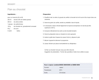 DESSERT


Flan au chocolat
Ingrédients :                                        Préparation

(pour un moule de 20 cm Ø)                           1. Chauffer le lait, la crème, la gousse de vanille, le chocolat noir et le sucre à feu moyen dans une
250 ml    de lait (3,8% de matière grasse)              casserole.

250 ml    de crème entière
                                                     2. Verser les grains de vanille, extraits au préalable, dans le liquide.
1 gousse de vanille fendue
                                                     3. Si nécessaire, laisser refroidir légèrement le liquide (la température ne devrait pas être
120 g     de chocolat noir, grossièrement concassé
                                                        supérieure à 65°C).
50 g      de sucre
4 oeufs         battus                               4. Incorporer délicatement les oeufs au lait chocolaté tempéré.

                                                     5. Verser la préparation dans un récipient en verre approprié.

                                                     6. Insérer la grille dans l’espace de cuisson froid et y déposer le plat.

                                                     7. Allumer l’appareil et démarrer le programme.

                                                     8. Laisser refroidir puis placer éventuellement au réfrigérateur.




                                                        Ce flan au chocolat n’est pas conçu pour être retourné.
                                                        Suggestion de présentation : Former des quenelles à l’aide d’une cuillère à soupe.




                                                       Four à vapeur combiné EKDG 6800/6900 et EEBD 6600

                                                       Fonction                      vapeur

                                                       Température                   90°C

                                                       Durée                         25 minutes



                                                                                                                                                     71
 