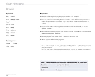 PAIN ET VIENNOISERIE


Brioche
Ingrédients :                 Préparation

500 g     de farine           1. Mélanger tous les ingrédients et pétrir jusqu’à obtention d’une pâte lisse.

20 g      de levure fraiche   2. Recouvrir le récipient contenant la pâte avec un torchon humide et la laisser reposer dans un
1 oeuf                          endroit chaud, à l’abri des courants d’air jusqu’à ce qu’elle ait doublé de volume (environ 1/2,
                                1 heure).
250 ml de lait
                              3. Couper la pâte en deux portions égales et former deux cordes de même taille, un peu plus
2 CC      de sel
                                épaisses au centre.
75 g      de beurre
                              4. Déposer les tresses sur la plaque en acier inox recouverte de papier sulfurisé. Laisser monter la
1 CC      de sucre
                                pâte recouverte pendant 30 minutes.
1 CC      de miel
                              5. Placer la plaque en acier inox au niveau 1 de l’espace de cuisson froid.

                              6. Allumer l’appareil et démarrer le programme.
Pour badigeonner :

1 jaune         d’oeuf

1 CS      de lait               Si vous pétrissez la pâte à la main, prévoyez environ 50 g de farine supplémentaire car sinon la
                                pâte colle à la main.
                                Pour une belle couleur brillante, badigeonner la brioche avec une CS de lait et un jaune d’oeuf.




                                Four à vapeur combiné EKDG 6800/6900 (ne convient pas au EEBD 6600)

                                Fonction                     vapeur gourmet « tresse »

                                Température

                                Durée                        29 minutes



80
 