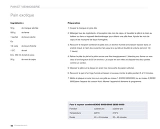 PAIN ET VIENNOISERIE


Pain exotique
Ingrédients :                   Préparation

50 g        de mangue séchée    1. Couper la mangue en gros dés

500 g       de farine           2. Mélanger tous les ingrédients, à l’exception des noix de cajou, et travailler la pâte à la main au
1 sachet    de levure sèche       batteur ou dans un appareil électroménager pour obtenir une pâte lisse. Ajouter les noix de
                                  cajou et les incorporer de façon homogène.
Ou
                                3. Recouvrir le récipient contenant la pâte avec un torchon humide et la laisser reposer dans un
1/2 cube    de levure fraîche
                                  endroit chaud, à l’abri des courants d’air jusqu’à ce qu’elle ait doublé de volume (environ 1/2,
1 CC        de sel                1 heure)
Env. 350 ml de lait de coco
                                4. Retirer la pâte du plat et la pétrir encore une fois énergiquement. L’étendre pour former un mor-
50 g        de noix de cajou      ceau d’une longueur de 50 cm environ. La couper en son milieu et disposer les deux parties
                                  comme un cordon.

                                5. Déposer la pâte sur la plaque en acier inox recouverte de papier sulfurisé.

                                6. Recouvrir le pain d’un linge humide et laisser à nouveau monter la pâte pendant 5 à 10 minutes.

                                7. Mettre la plaque en acier inox sur une grille au niveau 1 (EKDG 6800/6900) ou au niveau 2 (EEBD
                                  6600)dans l’espace de cuisson froid. Allumer l’appareil et démarrer le programme.




                                  Four à vapeur combiné EKDG 6800/6900 EEBD 6600

                                  Fonction                     cuisiner pro          cuisiner pro

                                  Température                  220°C                 210°C

                                  Durée                        40 – 45 minutes       35 – 40 minutes



82
 