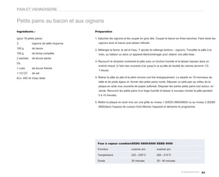 PAIN ET VIENNOISERIE


Petits pains au bacon et aux oignons
Ingrédients :                            Préparation

(pour 16 petits pains)                   1. Eplucher les oignons et les couper en gros dés. Couper le bacon en fines tranches. Faire dorer les
3            oignons de taille moyenne     oignons avec le bacon puis laisser refroidir.

100 g        de bacon
                                         2. Mélanger la farine, le sel et l’eau. Y ajouter le mélange lardons – oignons. Travailler la pâte à la
750 g        de farine complète            main, au batteur ou dans un appareil électroménager pour obtenir une pâte lisse.
2 sachets    de levure sèche
                                         3. Recouvrir le récipient contenant la pâte avec un torchon humide et la laisser reposer dans un
Ou
                                           endroit chaud, à l’abri des courants d’air jusqu’à ce qu’elle ait doublé de volume (environ 1/2,
1 cube       de levure fraîche
                                           1 heure)
1 1/2 CC     de sel
Env. 450 ml d’eau tiède                  4. Retirer la pâte du plat et la pétrir encore une fois énergiquement. La répartir en 16 morceaux de
                                           taille et de poids égaux et former des petits pains ronds. Déposer un petit pain au milieu de la
                                           plaque en acier inox couverte de papier sulfurisé. Disposer les autres petits pains tout autour, en
                                           cercle. Recouvrir les petits pains d’un linge humide et laisser à nouveau monter la pâte pendant
                                           5 à 10 minutes.

                                         5. Mettre la plaque en acier inox sur une grille au niveau 1 (EKDG 6800/6900) ou au niveau 2 (EEBD
                                           6600)dans l’espace de cuisson froid Allumer l’appareil et démarrer le programme.




                                           Four à vapeur combiné EKDG 6800/6900 EEBD 6600

                                           Fonction                      cuisiner pro          cuisiner pro

                                           Température                   220 - 230°C           200 - 210°C

                                           Durée                         35 minutes            35 - 40 minutes



                                                                                                                                       83
 