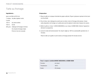 PAIN ET VIENNOISERIE


Tarte au fromage
Ingrédients :                             Préparation

(pour une tôle de Ø 26 cm)                1. Placer la pâte sur la plaque chemisée de papier sulfurisé. Piquer à plusieurs reprises le fond avec
1 rouleau de pâte à gâteau ronde            une fourchette

2 oeufs
                                          2. Pour la farce, bien mélanger les oeufs avec la crème, le lait, le fromage et les épices. Verser
150 ml     de crème entière                 cette préparation de fromage sur la pâte juste avant de glisser la tarte dans l’espace de cuisson.
150 ml     de lait
                                          3. Mettre la grille au niveau 1 (EKDG 6800/6900) ou au niveau 2 (EEBD 6600. Allumer l’appareil et
250 g de   mélange de fromages à fondue
                                            démarrer le programme.
           Ou d’autres fromages râpés
           Poivre et noix de muscade      4. Lancer le mode de fonctionnement “Air chaud” (réglé sur 180°C) et préchauffer (pendant env. 4
                                            minutes)

                                            Placer la tôle sur la grille et cuire la tarte au fromage pendant 45 minutes environ.




                                            Four à vapeur combiné EKDG 6800/6900 et EEBD 6600

                                            Fonction                     air chaud

                                            Température                  180°C

                                            Durée                        45 minutes



86
 