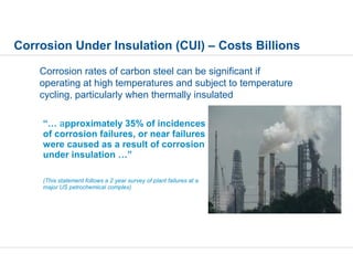 Corrosion rates of carbon steel can be significant if
operating at high temperatures and subject to temperature
cycling, particularly when thermally insulated
“… approximately 35% of incidences
of corrosion failures, or near failures
were caused as a result of corrosion
under insulation …”
(This statement follows a 2 year survey of plant failures at a
major US petrochemical complex)
Corrosion Under Insulation (CUI) – Costs Billions
 