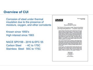 Corrosion of steel under thermal
insulation due to the presence of
moisture, oxygen, and other corrodents
Known since 1950’s
High interest since 1983
NACE SP0198 - 2010 & EFC 55
Carbon Steel - 4C to 175C
Stainless Steel 50C to 175C
Overview of CUI
 