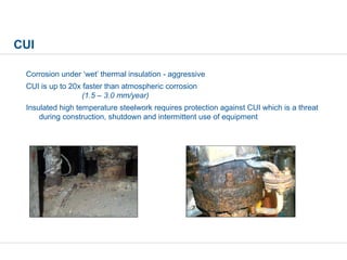 CUI
Corrosion under ‘wet’ thermal insulation - aggressive
CUI is up to 20x faster than atmospheric corrosion
(1.5 – 3.0 mm/year)
Insulated high temperature steelwork requires protection against CUI which is a threat
during construction, shutdown and intermittent use of equipment
 