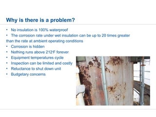 Why is there is a problem?
• No insulation is 100% waterproof
• The corrosion rate under wet insulation can be up to 20 times greater
than the rate at ambient operating conditions
• Corrosion is hidden
• Nothing runs above 212o
F forever
• Equipment temperatures cycle
• Inspection can be limited and costly
• Reluctance to shut down unit
• Budgetary concerns
 