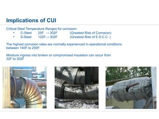 Implications of CUI
Critical Steel Temperature Ranges for corrosion:
• C-Steel 25F → 302F (Greatest Risk of Corrosion)
• S-Steel 122F→ 302F (Greatest Risk of E.S.C.C. )
The highest corrosion rates are normally experienced in operational conditions
between 140F to 250F
Moisture ingress into broken or compromised insulation can occur from
32F to 302F
 