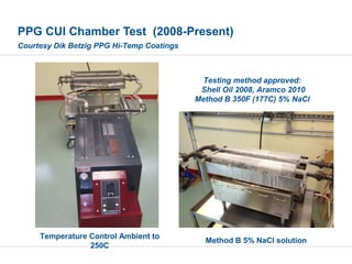 PPG CUI Chamber Test (2008-Present)
Courtesy Dik Betzig PPG Hi-Temp Coatings
Testing method approved:
Shell Oil 2008, Aramco 2010
Method B 350F (177C) 5% NaCl
Method B 5% NaCl solution
Temperature Control Ambient to
250C
 