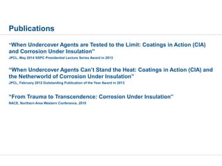 Publications
“When Undercover Agents are Tested to the Limit: Coatings in Action (CIA)
and Corrosion Under Insulation”
JPCL, May 2014 SSPC Presidential Lecture Series Award in 2013
“When Undercover Agents Can’t Stand the Heat: Coatings in Action (CIA) and
the Netherworld of Corrosion Under Insulation”
JPCL, February 2012 Outstanding Publication of the Year Award in 2013
“From Trauma to Transcendence: Corrosion Under Insulation”
NACE, Northern Area Western Conference, 2010
 
 