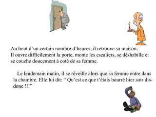 Au bout d’un certain nombre d’heures, il retrouve sa maison.
Il ouvre difficilement la porte, monte les escaliers, se déshabille et
se couche doucement à coté de sa femme.

   Le lendemain matin, il se réveille alors que sa femme entre dans
 la chambre. Elle lui dit: “ Qu’est ce que t’étais bourré hier soir dis-
 donc !!!”
 