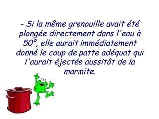 - Si la même grenouille avait été
plongée directement dans l'eau à
50°, elle aurait immédiatement
donné le coup de patte adéquat qui
l'aurait éjectée aussitôt de la
marmite.
 