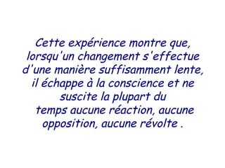 Cette expérience montre que,
lorsqu'un changement s'effectue
d'une manière suffisamment lente,
il échappe à la conscience et ne
suscite la plupart du
temps aucune réaction, aucune
opposition, aucune révolte .
 