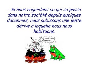 - Si nous regardons ce qui se passe
dans notre société depuis quelques
décennies, nous subissons une lente
dérive à laquelle nous nous
habituons.
 