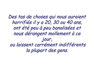 Des tas de choses qui nous auraient
horrifiés il y a 20, 30 ou 40 ans,
ont été peu à peu banalisées et
nous dérangent mollement à ce
jour,
ou laissent carrément indifférents
la plupart des gens.
 