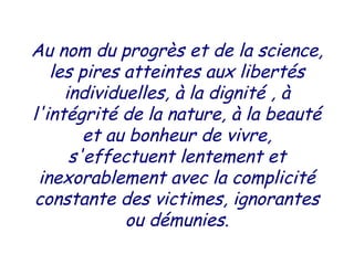 Au nom du progrès et de la science,
les pires atteintes aux libertés
individuelles, à la dignité , à
l'intégrité de la nature, à la beauté
et au bonheur de vivre,
s'effectuent lentement et
inexorablement avec la complicité
constante des victimes, ignorantes
ou démunies.
 