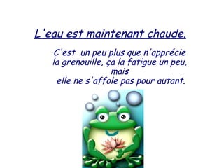 L'eau est maintenant chaude.
C'est  un peu plus que n'apprécie
la grenouille, ça la fatigue un peu,
mais
elle ne s'affole pas pour autant.
 