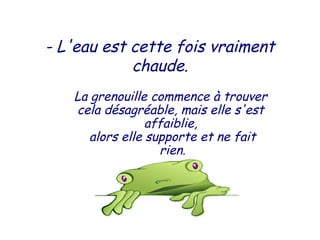 - L'eau est cette fois vraiment
chaude.
La grenouille commence à trouver
cela désagréable, mais elle s'est
affaiblie,
alors elle supporte et ne fait
 rien.
 