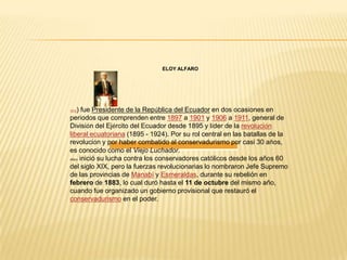 ELOY ALFARO




1912 ) fue Presidente de la República del Ecuador en dos ocasiones en
períodos que comprenden entre 1897 a 1901 y 1906 a 1911, general de
División del Ejército del Ecuador desde 1895 y líder de la revolución
liberal ecuatoriana (1895 - 1924). Por su rol central en las batallas de la
revolución y por haber combatido al conservadurismo por casi 30 años,
es conocido como el Viejo Luchador.
Alfaro inició su lucha contra los conservadores católicos desde los años 60

del siglo XIX, pero la fuerzas revolucionarias lo nombraron Jefe Supremo
de las provincias de Manabí y Esmeraldas, durante su rebelión en
febrero de 1883, lo cual duró hasta el 11 de octubre del mismo año,
cuando fue organizado un gobierno provisional que restauró el
conservadurismo en el poder.
 