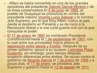    . Alfaro se había convertido en uno de los grandes
    opositores del presidente Gabriel García Moreno y de
    su línea conservadora El 5 de junio de 1895, el
    pueblo de Guayaquil se pronuncia en contra del
    presidente interino Vicente Lucio Salazar y lo nombra
    Jefe Supremo, por lo que Eloy Alfaro vuelve al país
    desde el destierro en Panamá y se da inicio a la
    Revolución liberal y a una corta guerra civil con la que
    conquista el poder.
   El 17 de enero de 1897 es nombrado Presidente
    Constitucional hasta el 1 de septiembre de 1901, con
    lo cual entre sus principales logros estuvo la
    separación entre iglesia y Estado. Después de su
    primer gobierno, apoyó a su sucesor, Leónidas Plaza
    Gutiérrez, sin embargo, poco tiempo después,
    surgieron diferencias entre ambos. Se opuso contra el
    gobierno de Nizardo García el 1 de enero de 1906 y a
    pocos días, el 17 de enero, se proclama Jefe
    Supremo y gobernó hasta el 12 de agosto de 1911.
 
