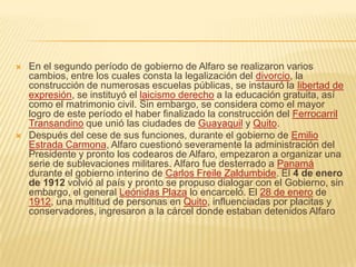    En el segundo período de gobierno de Alfaro se realizaron varios
    cambios, entre los cuales consta la legalización del divorcio, la
    construcción de numerosas escuelas públicas, se instauró la libertad de
    expresión, se instituyó el laicismo derecho a la educación gratuita, así
    como el matrimonio civil. Sin embargo, se considera como el mayor
    logro de este período el haber finalizado la construcción del Ferrocarril
    Transandino que unió las ciudades de Guayaquil y Quito.
   Después del cese de sus funciones, durante el gobierno de Emilio
    Estrada Carmona, Alfaro cuestionó severamente la administración del
    Presidente y pronto los codearos de Alfaro, empezaron a organizar una
    serie de sublevaciones militares. Alfaro fue desterrado a Panamá
    durante el gobierno interino de Carlos Freile Zaldumbide. El 4 de enero
    de 1912 volvió al país y pronto se propuso dialogar con el Gobierno, sin
    embargo, el general Leónidas Plaza lo encarceló. El 28 de enero de
    1912, una multitud de personas en Quito, influenciadas por placitas y
    conservadores, ingresaron a la cárcel donde estaban detenidos Alfaro
 