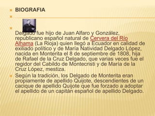    BIOGRAFIA




    Delgado fue hijo de Juan Alfaro y González,
    republicano español natural de Cervera del Río
    Alhama (La Rioja) quien llegó a Ecuador en calidad de
    exiliado político y de María Natividad Delgado López,
    nacida en Monterita el 8 de septiembre de 1808, hija
    de Rafael de la Cruz Delgado, que varias veces fue el
    regidor del Cabildo de Montecristi y de María de la
    Cruz López, mestiza.
   Según la tradición, los Delgado de Monterita eran
    propiamente de apellido Quijote, descendientes de un
    cacique de apellido Quijote que fue forzado a adoptar
    el apellido de un capitán español de apellido Delgado.
 