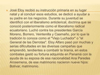    José Eloy recibió su instrucción primaria en su lugar
    natal y al concluir esos estudios, se dedicó a ayudar a
    su padre en los negocios. Durante su juventud se
    identificó con el liberalismo anticlerical, doctrina que se
    conoció posteriormente como el liberalismo radical
    ecuatoriano. Luchó contra los presidentes García
    Moreno, Borrero, Veintenilla y Caamaño, por lo que la
    tradición lo conoce como el "Viejo Luchador" o "el
    General de las Derrotas". Eloy Alfaro pasó por muchas y
    serias dificultades en las diversas campañas que
    emprendió, tendientes a combatir la tiranía, en estos
    combates gastó su fortuna adquirida en Panamá con la
    ayuda de su esposa de esa nacionalidad Ana Paredes
    Arosemena, de ese matrimonio nacieron nueve hijos:
    Bolívar, matrimonio.
 