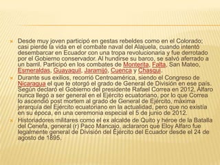    Desde muy joven participó en gestas rebeldes como en el Colorado;
    casi pierde la vida en el combate naval del Alajuela, cuando intentó
    desembarcar en Ecuador con una tropa revolucionaria y fue derrotado
    por el Gobierno conservador. Al hundirse su barco, se salvó aferrado a
    un barril. Participó en los combates de Monterita, Falta, San Mateo,
    Esmeraldas, Guayaquil, Jaramijó, Cuenca y Chasqui.
   Durante sus exilios, recorrió Centroamérica, siendo el Congreso de
    Nicaragua el que le otorgó el grado de General de División en ese país.
    Según declaró el Gobierno del presidente Rafael Correa en 2012, Alfaro
    nunca llegó a ser general en el Ejército ecuatoriano, por lo que Correa
    lo ascendió post mortem al grado de General de Ejército, máxima
    jerarquía del Ejército ecuatoriano en la actualidad, pero que no existía
    en su época, en una ceremonia especial el 5 de junio de 2012.
   Historiadores militares como el ex alcalde de Quito y héroe de la Batalla
    del Cenefa, general (r) Paco Mancajo, aclararon que Eloy Alfaro fue
    legalmente general de División del Ejército del Ecuador desde el 24 de
    agosto de 1895.
 