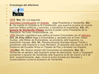    Cronología del alfarismo




   1878 Mar. 31.- La segunda
   Asamblea Constituyente en Ambato elige Presidente a Veintenilla. Abr.
    6.- Se expide en Ambato la IX Constitución, que suprime la pena de muerte
    para los delitos políticos y comunes, y seculariza la enseñanza. Abr. 21.-
    Ignacio de Veintenilla Villajes asume el poder como Presidente de la
    República. No hubo Vicepresidente. (a)
   1880 Decreto Legislativo que ratifica el nuevo Concordato con el Vaticano.
    Oct. 20.-Eloy Alfaro llega a Esmeraldas y, apoyado por el Cnel. César
    Guides, Jefe Militar de Esmeraldas, se proclama Jefe Supremo. La
    expedición fracasa. Oct. 30.- Revolucionarios liberales atacan Tulcán y
    proclaman Jefe Supremo a Juan Montalvo. El episodio solo dura un día. El
    Gobierno del Ecuador firma un Tratado de Paz y Amistad con España.
   1882Mar. 14.- Nueva versión del Concordato es adoptada. Mar. 25.-
    Veintenillo se declara Jefe Supremo antes de elecciones. Quito y Guayaquil
    proclaman a Ignacio de Veintenilla Jefe Supremo el 26 de marzo y el 2 de
    abril, respectivamente. Jun.- Inicia la lucha armada por liberales y
    conservadores contra la dictadura de Veintenilla.
 