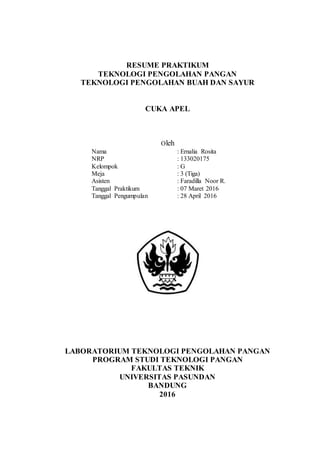 RESUME PRAKTIKUM
TEKNOLOGI PENGOLAHAN PANGAN
TEKNOLOGI PENGOLAHAN BUAH DAN SAYUR
CUKA APEL
Oleh
Nama : Ernalia Rosita
NRP : 133020175
Kelompok : G
Meja : 3 (Tiga)
Asisten : Faradilla Noor R.
Tanggal Praktikum : 07 Maret 2016
Tanggal Pengumpulan : 28 April 2016
LABORATORIUM TEKNOLOGI PENGOLAHAN PANGAN
PROGRAM STUDI TEKNOLOGI PANGAN
FAKULTAS TEKNIK
UNIVERSITAS PASUNDAN
BANDUNG
2016
 