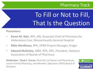 To Fill or Not to Fill,
That Is the Question
Presenters:
• Karen M. Ryle, RPh, MS, Associate Chief of Pharmacy for
Ambulatory Care, Massachusetts General Hospital
• Mike Menkhaus, RPh, EPRN Project Manager, Kroger
• Edward McGinley, MBA, RPh, DPh, President, National
Association of Boards of Pharmacy
Pharmacy Track
Moderator: Chad C. Corum, PharmD, Co-Owner and Pharmacist,
Corum Family Pharmacy, and Member, Operation UNITE Board of
Directors
 