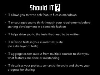 • IT allows you to write rich feature files in markdown
• IT encourages you to think through your requirements before
starting development in a semantic fashion
• IT helps drive you to the tests that need to be written
• IT refers to tests in your current test suite  
(no extra layer of tests)
• IT aggregates test output from multiple sources to show you
what features are done or outstanding
• IT visualises your projects semantic hierarchy and shows your
progress for sharing
 