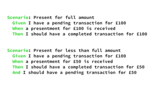 Scenario: Present for full amount
Given I have a pending transaction for £100
When a presentment for £100 is received
Then I should have a completed transaction for £100
Scenario: Present for less than full amount
Given I have a pending transaction for £100
When a presentment for £50 is received
Then I should have a completed transaction for £50
And I should have a pending transaction for £50
 