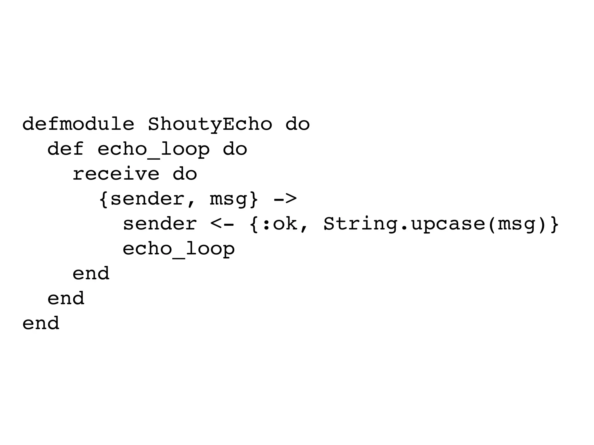 defmodule ShoutyEcho do
def echo_loop do
receive do
{sender, msg} ->
sender <- {:ok, String.upcase(msg)}
echo_loop
end
end
end
 