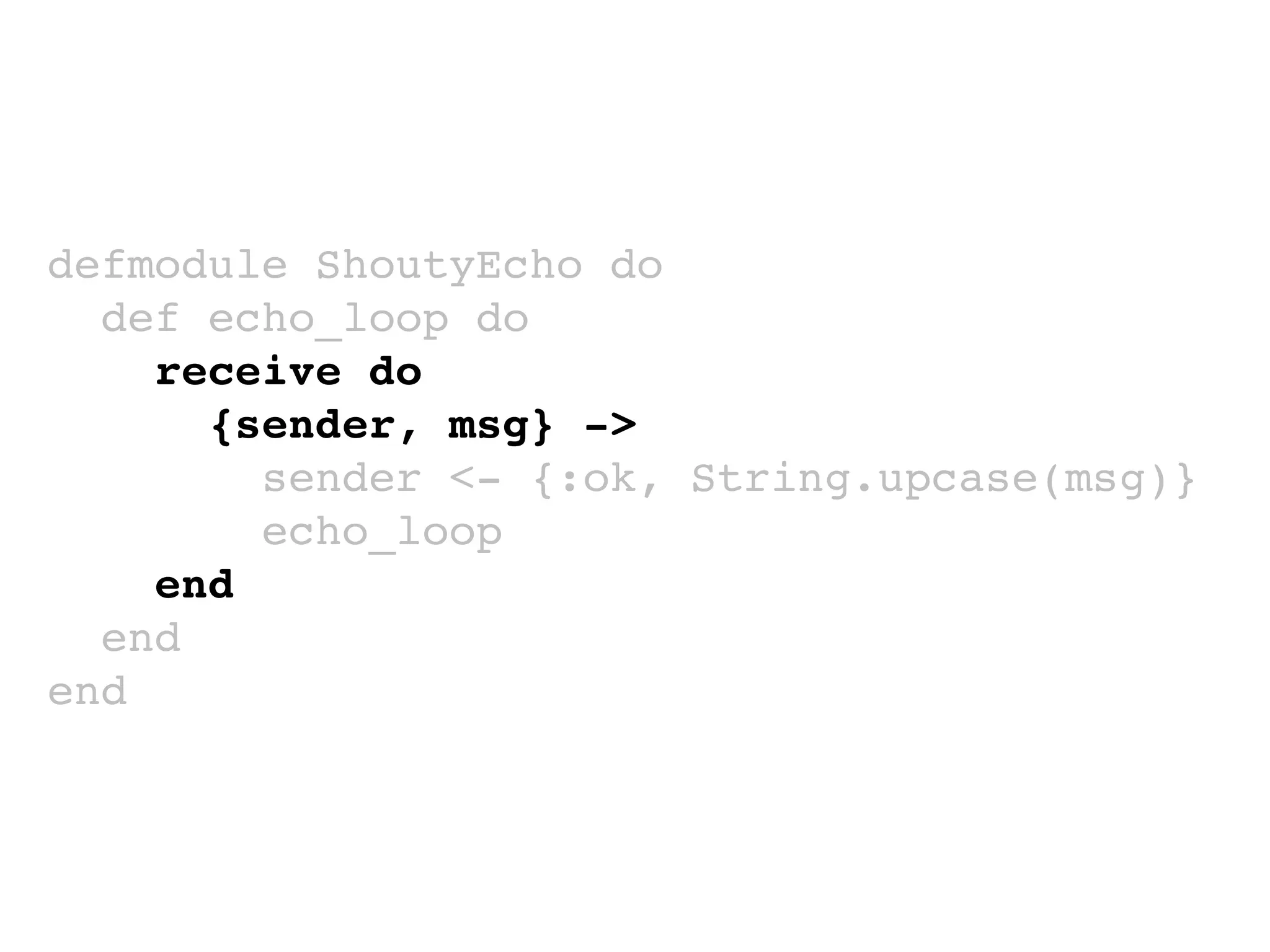 defmodule ShoutyEcho do
def echo_loop do
receive do
{sender, msg} ->
sender <- {:ok, String.upcase(msg)}
echo_loop
end
end
end
 