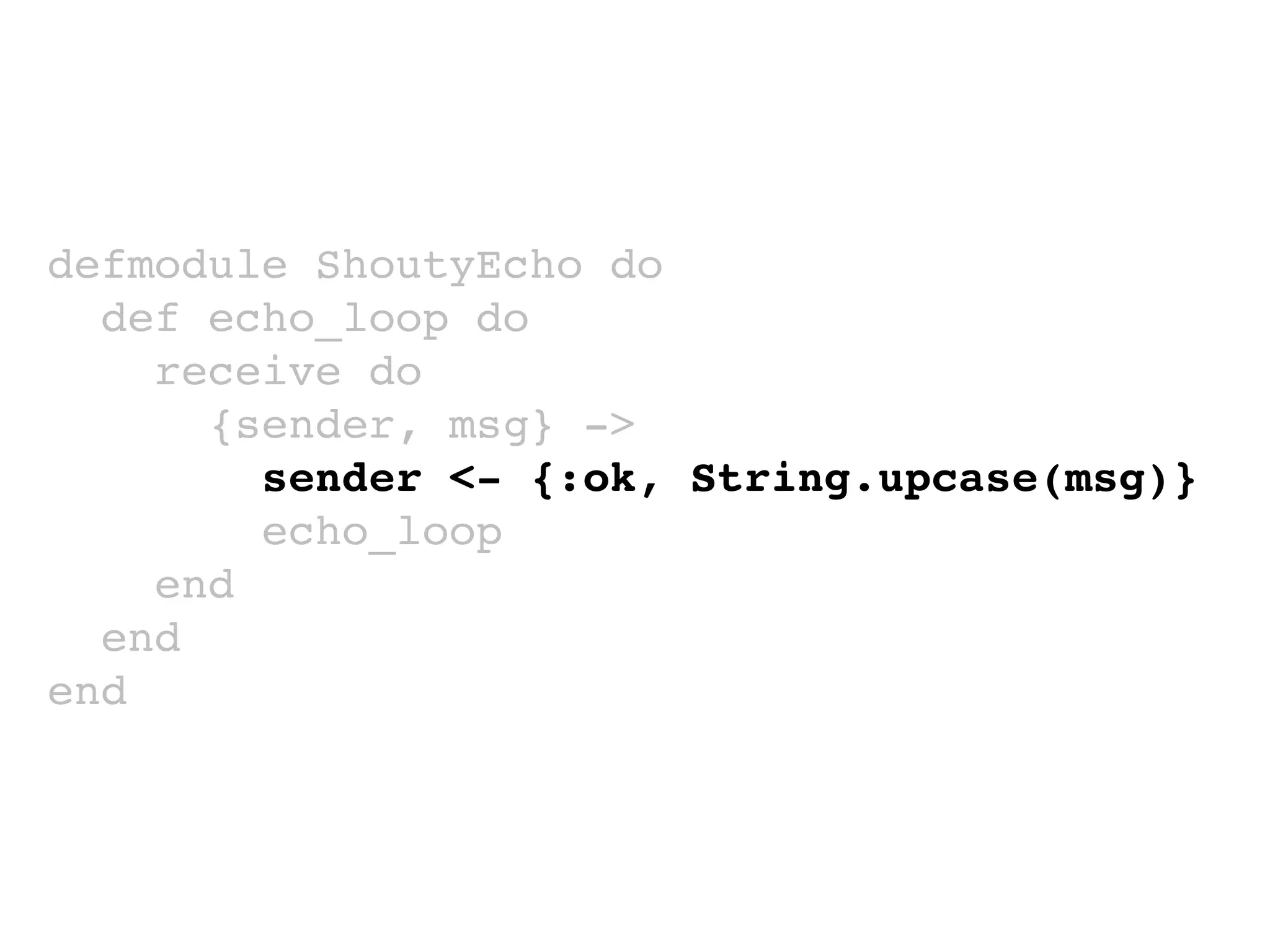 defmodule ShoutyEcho do
def echo_loop do
receive do
{sender, msg} ->
sender <- {:ok, String.upcase(msg)}
echo_loop
end
end
end
 