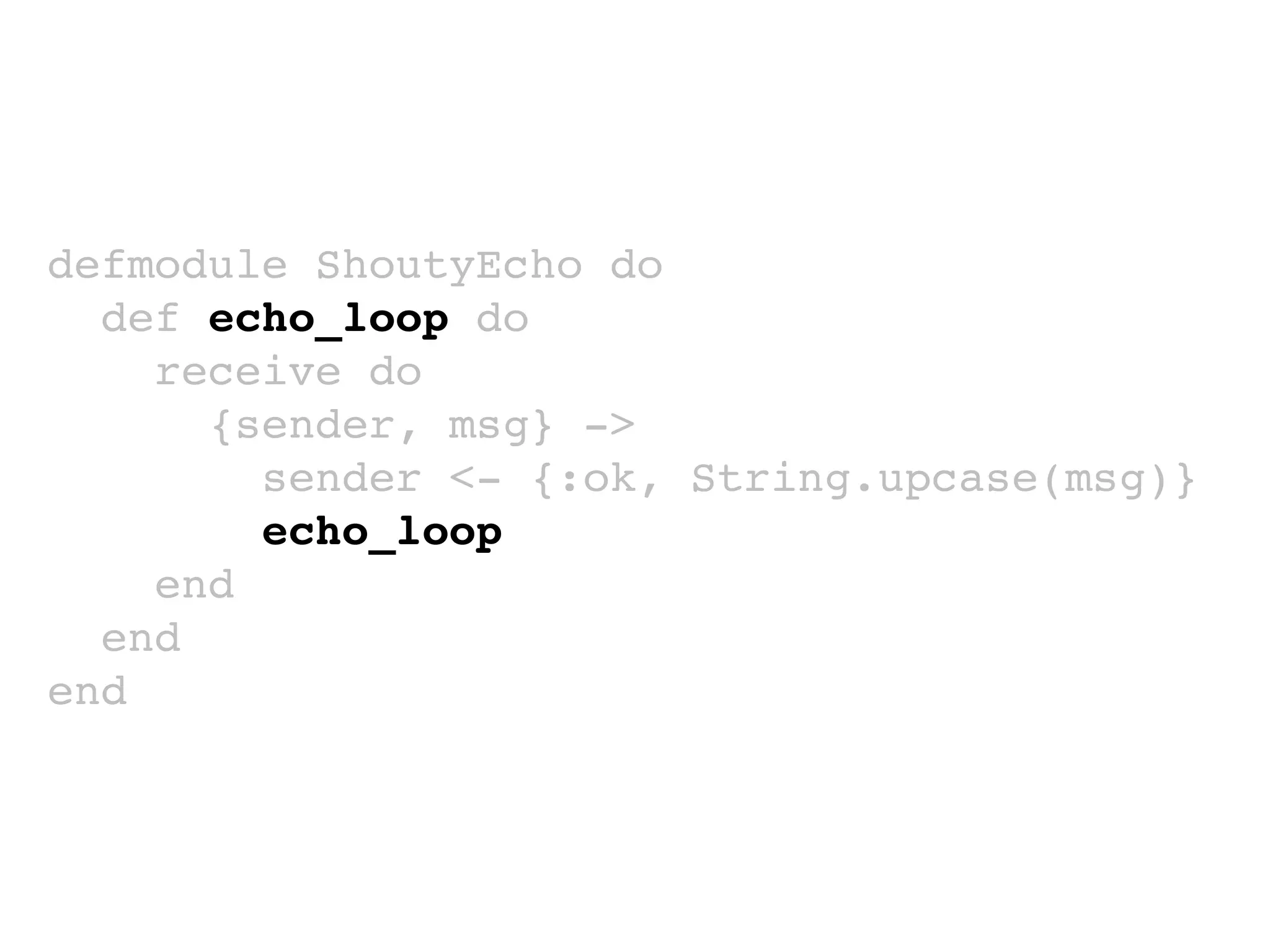 defmodule ShoutyEcho do
def echo_loop do
receive do
{sender, msg} ->
sender <- {:ok, String.upcase(msg)}
echo_loop
end
end
end
 