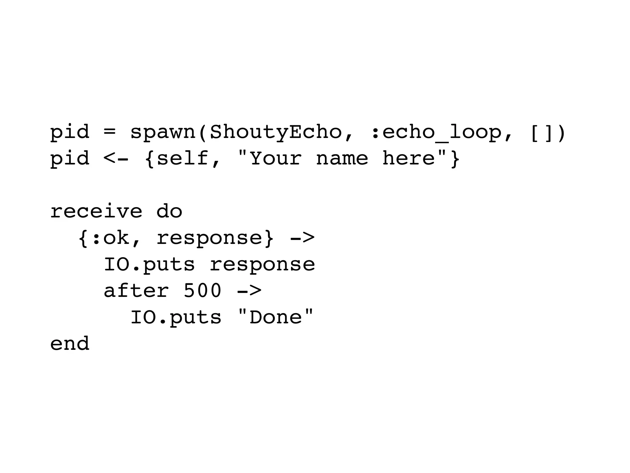 pid = spawn(ShoutyEcho, :echo_loop, [])
pid <- {self, "Your name here"}
receive do
{:ok, response} ->
IO.puts response
after 500 ->
IO.puts "Done"
end
 