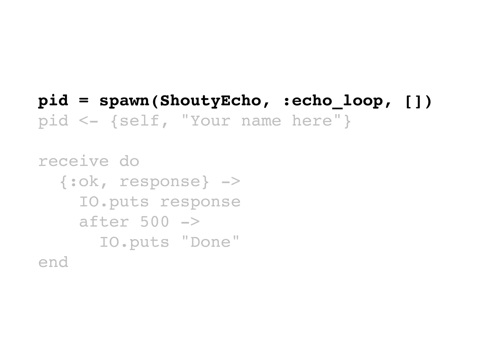 pid = spawn(ShoutyEcho, :echo_loop, [])
pid <- {self, "Your name here"}
receive do
{:ok, response} ->
IO.puts response
after 500 ->
IO.puts "Done"
end
 