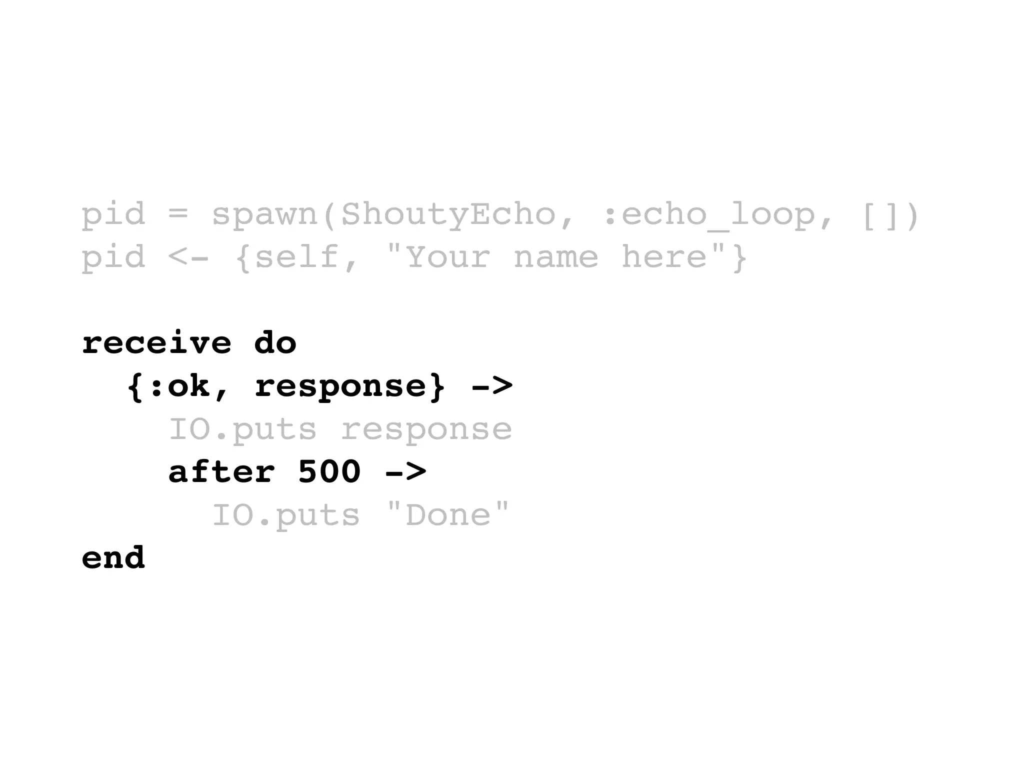 pid = spawn(ShoutyEcho, :echo_loop, [])
pid <- {self, "Your name here"}
receive do
{:ok, response} ->
IO.puts response
after 500 ->
IO.puts "Done"
end
 