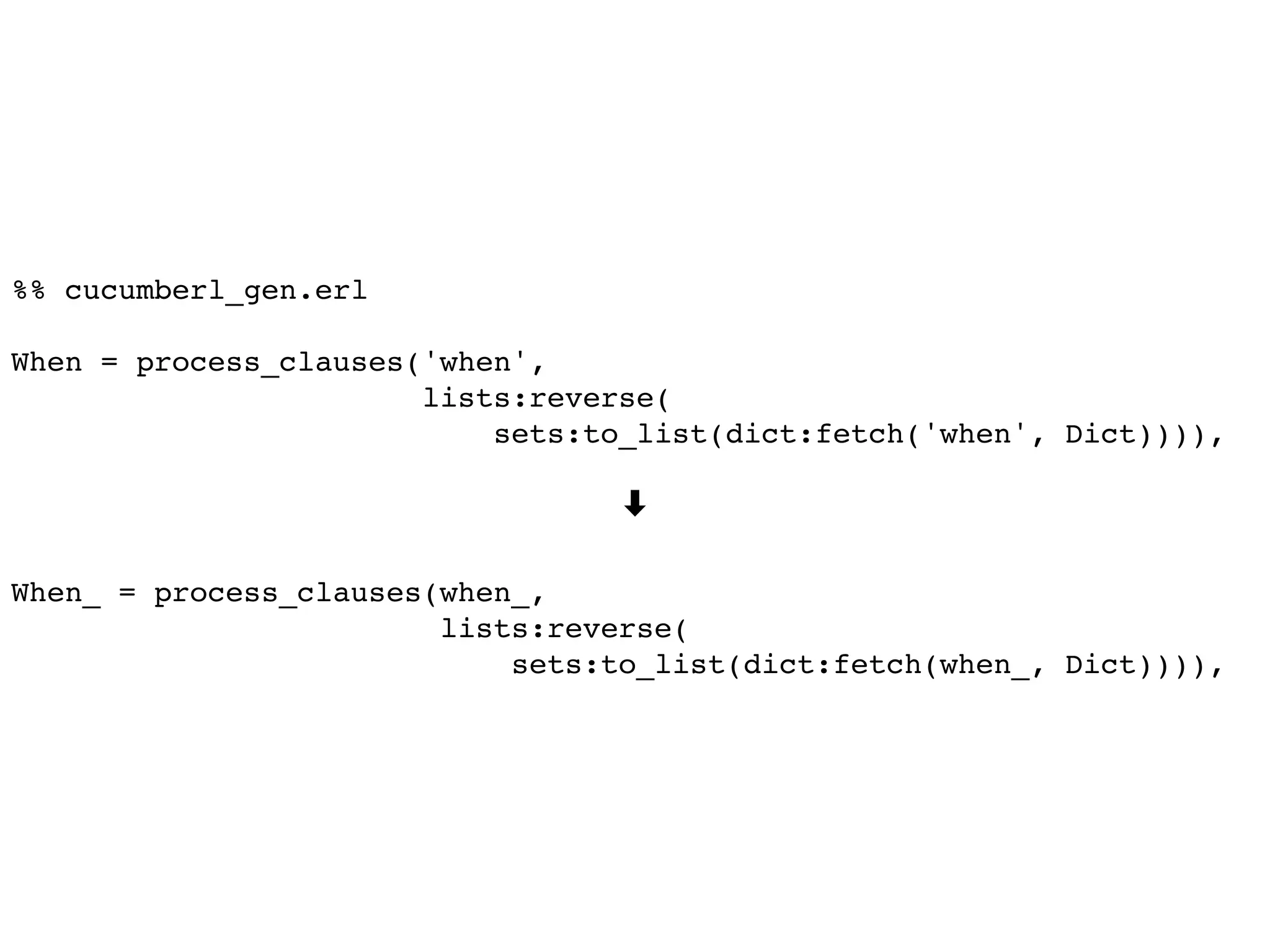 %% cucumberl_gen.erl
When = process_clauses('when',
lists:reverse(
sets:to_list(dict:fetch('when', Dict)))),
➡
When_ = process_clauses(when_,
lists:reverse(
sets:to_list(dict:fetch(when_, Dict)))),
 
