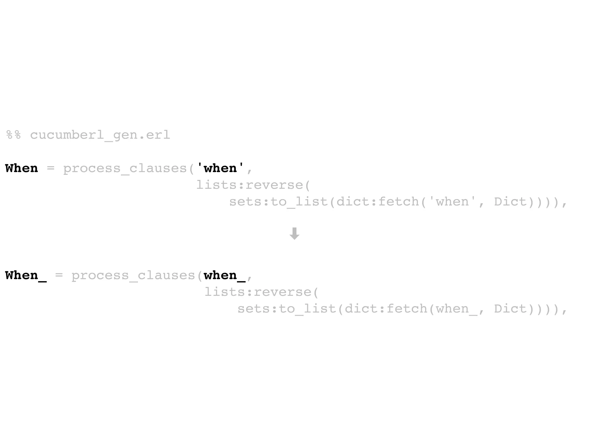 %% cucumberl_gen.erl
When = process_clauses('when',
lists:reverse(
sets:to_list(dict:fetch('when', Dict)))),
➡
When_ = process_clauses(when_,
lists:reverse(
sets:to_list(dict:fetch(when_, Dict)))),
 