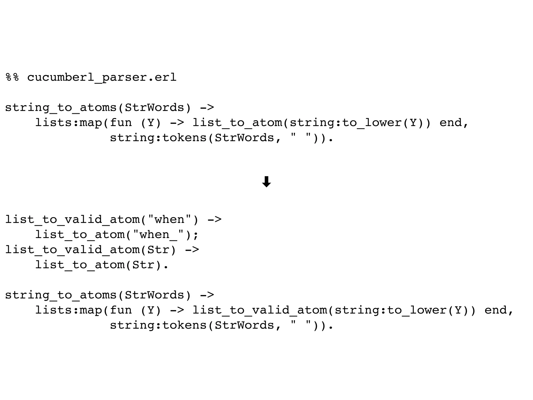 %% cucumberl_parser.erl
string_to_atoms(StrWords) ->
lists:map(fun (Y) -> list_to_atom(string:to_lower(Y)) end,
string:tokens(StrWords, " ")).
➡
list_to_valid_atom("when") ->
list_to_atom("when_");
list_to_valid_atom(Str) ->
list_to_atom(Str).
string_to_atoms(StrWords) ->
lists:map(fun (Y) -> list_to_valid_atom(string:to_lower(Y)) end,
string:tokens(StrWords, " ")).
 