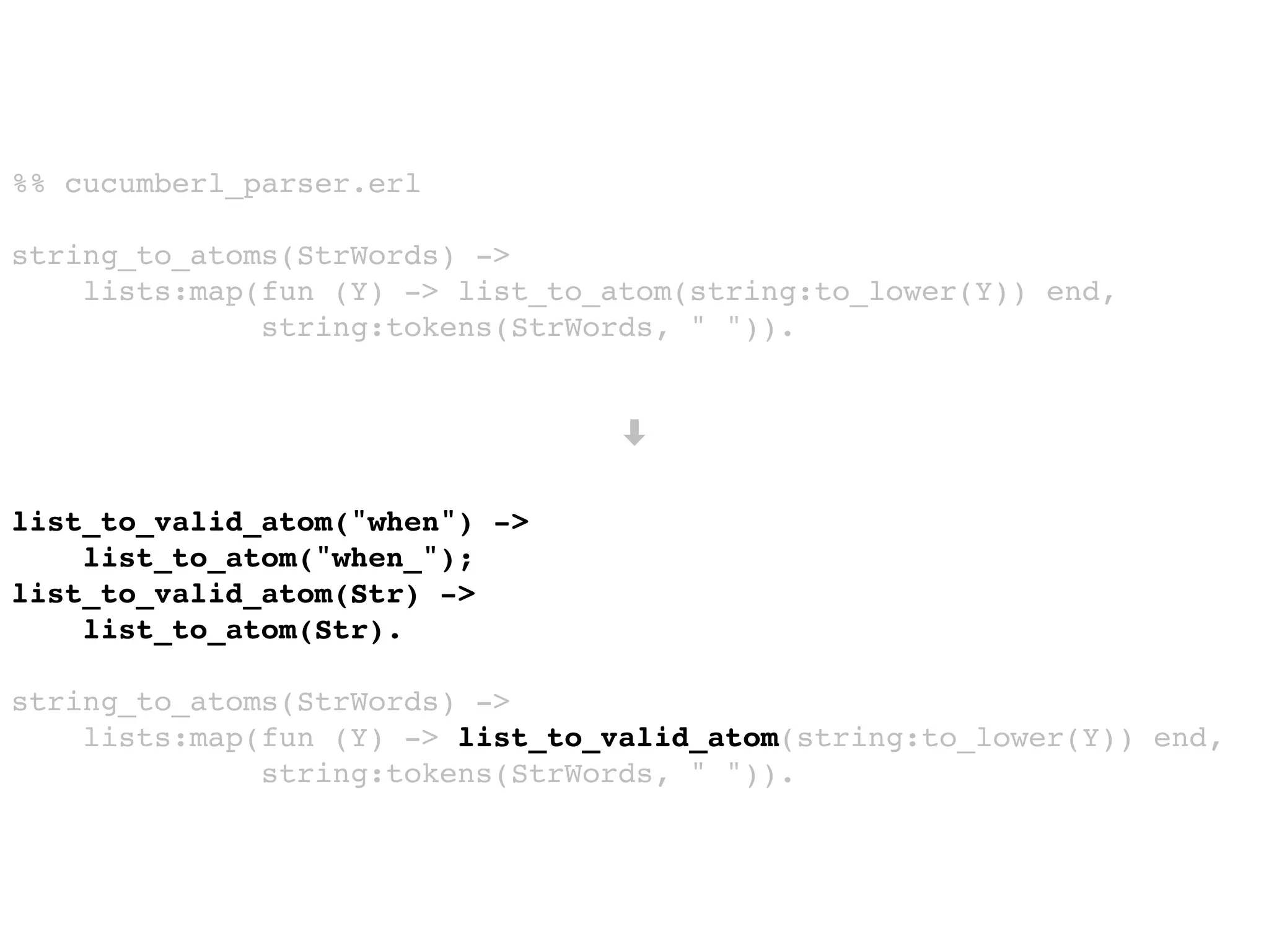 %% cucumberl_parser.erl
string_to_atoms(StrWords) ->
lists:map(fun (Y) -> list_to_atom(string:to_lower(Y)) end,
string:tokens(StrWords, " ")).
➡
list_to_valid_atom("when") ->
list_to_atom("when_");
list_to_valid_atom(Str) ->
list_to_atom(Str).
string_to_atoms(StrWords) ->
lists:map(fun (Y) -> list_to_valid_atom(string:to_lower(Y)) end,
string:tokens(StrWords, " ")).
 