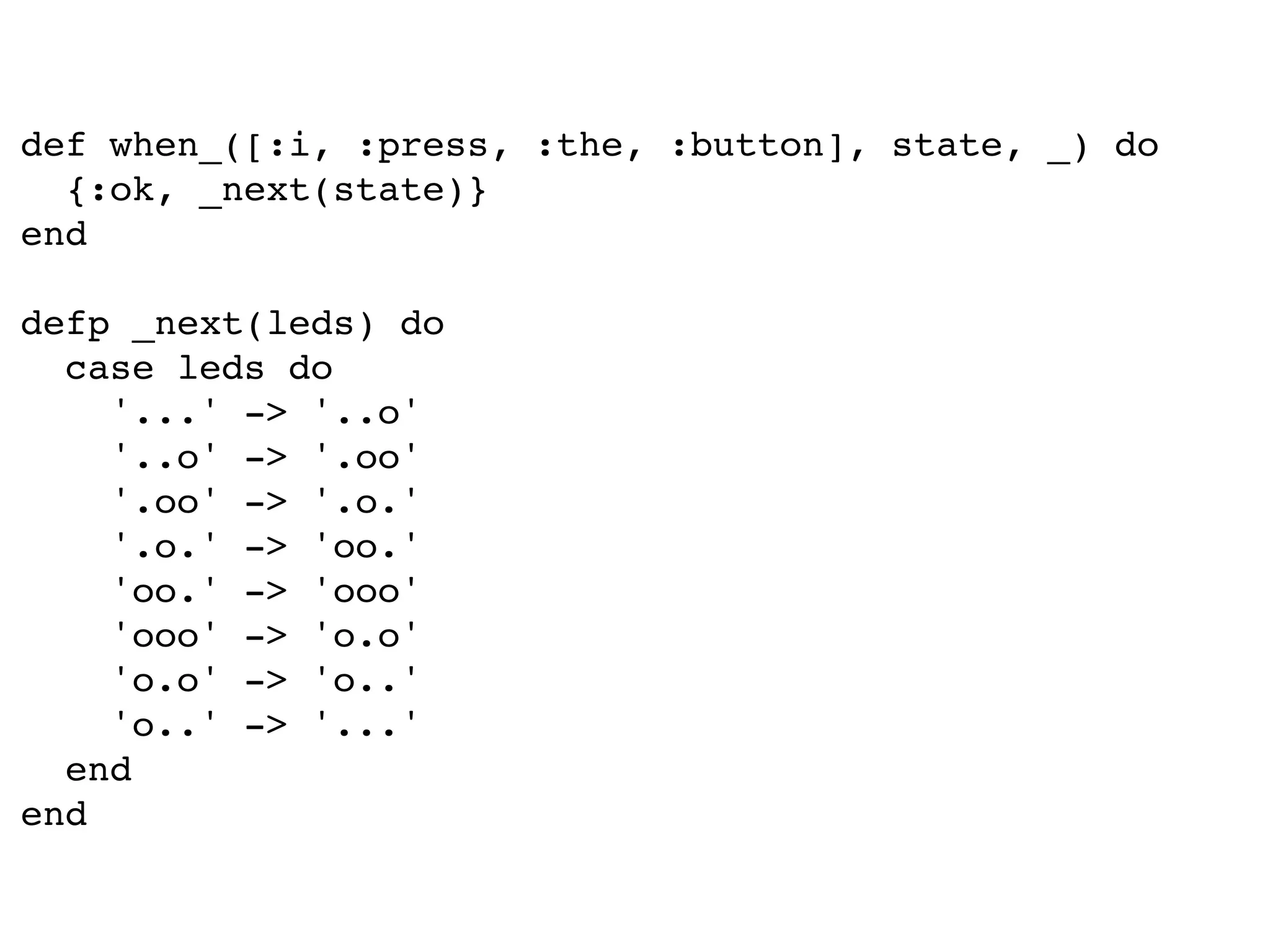 def when_([:i, :press, :the, :button], state, _) do
{:ok, _next(state)}
end
defp _next(leds) do
case leds do
'...' -> '..o'
'..o' -> '.oo'
'.oo' -> '.o.'
'.o.' -> 'oo.'
'oo.' -> 'ooo'
'ooo' -> 'o.o'
'o.o' -> 'o..'
'o..' -> '...'
end
end
 