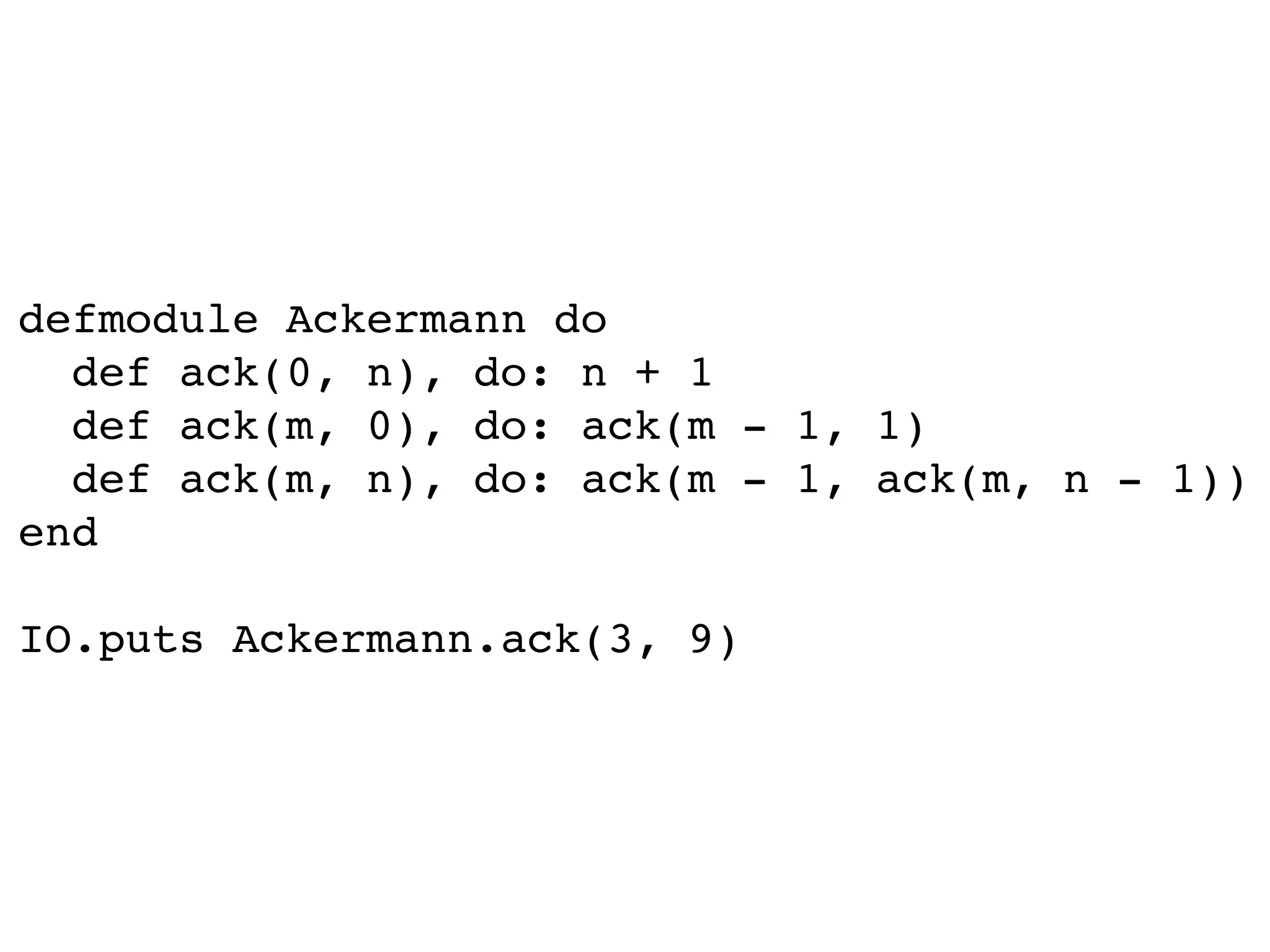 defmodule Ackermann do
def ack(0, n), do: n + 1
def ack(m, 0), do: ack(m - 1, 1)
def ack(m, n), do: ack(m - 1, ack(m, n - 1))
end
IO.puts Ackermann.ack(3, 9)
 